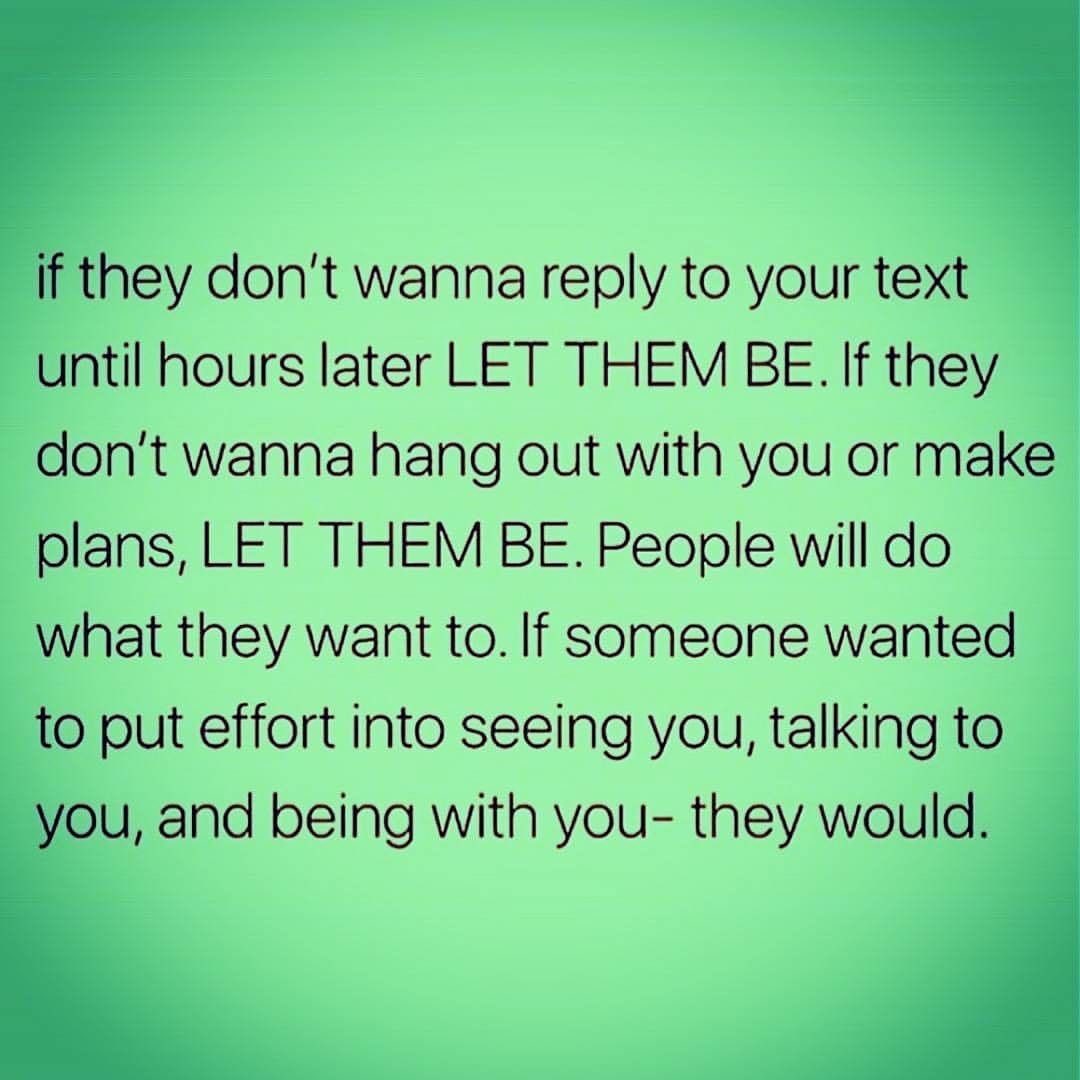 If they don't wanna reply to your text until hours later let them be. If they don't wanna hang out with you or make plans, let them be. People will do what they want to. If someone wanted to put effort into seeing you, talking to you, and being with you they would.