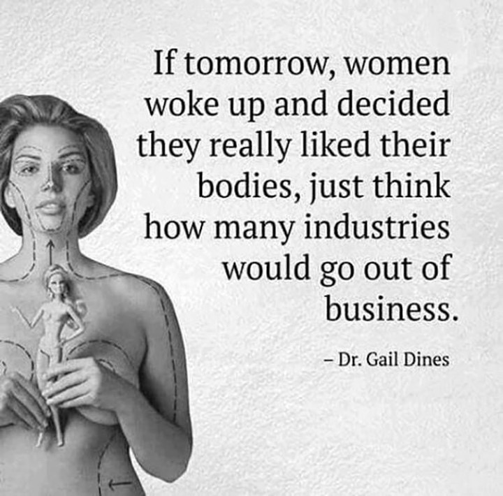 If tomorrow, women woke up and decided they really liked their bodies, just think how many industries would go out of business.