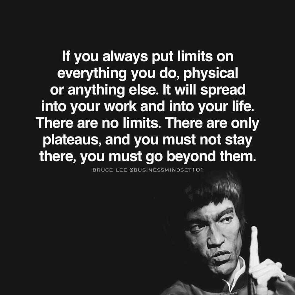 If you always put limits on everything you do, physical or anything else. It will spread into your work and into your life. There are no limits. There are only plateaus, and you must not stay there, you must go beyond them. Bruce Lee.