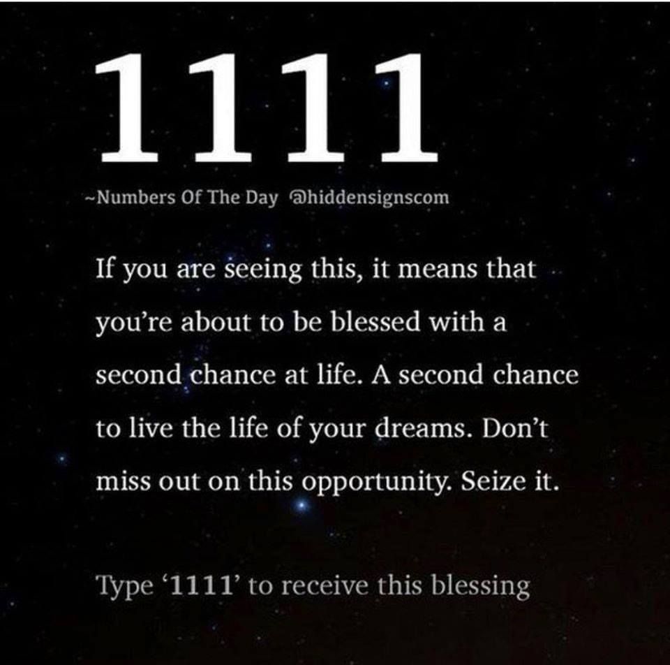 If you are geeing this, it means that you're about to be blessed with a second chance at life. A second chance to live the life of your dreams. Don't miss out on this opportunity. Seize it. Type "1111" to receive this blessing.