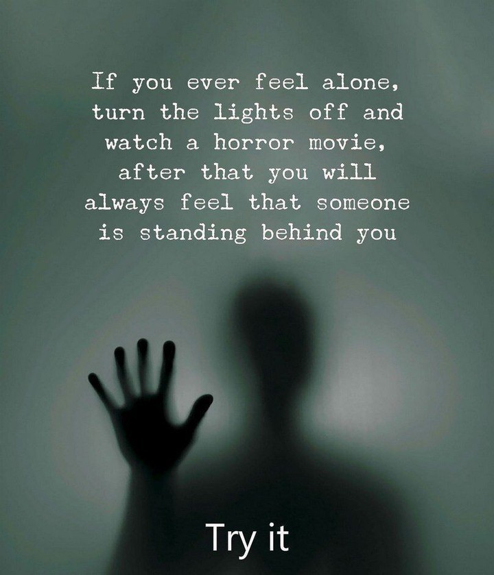 If you ever feel alone, turn the lights off and watch a horror movie, after that you will always feel that someone is standing behind you. Try it.