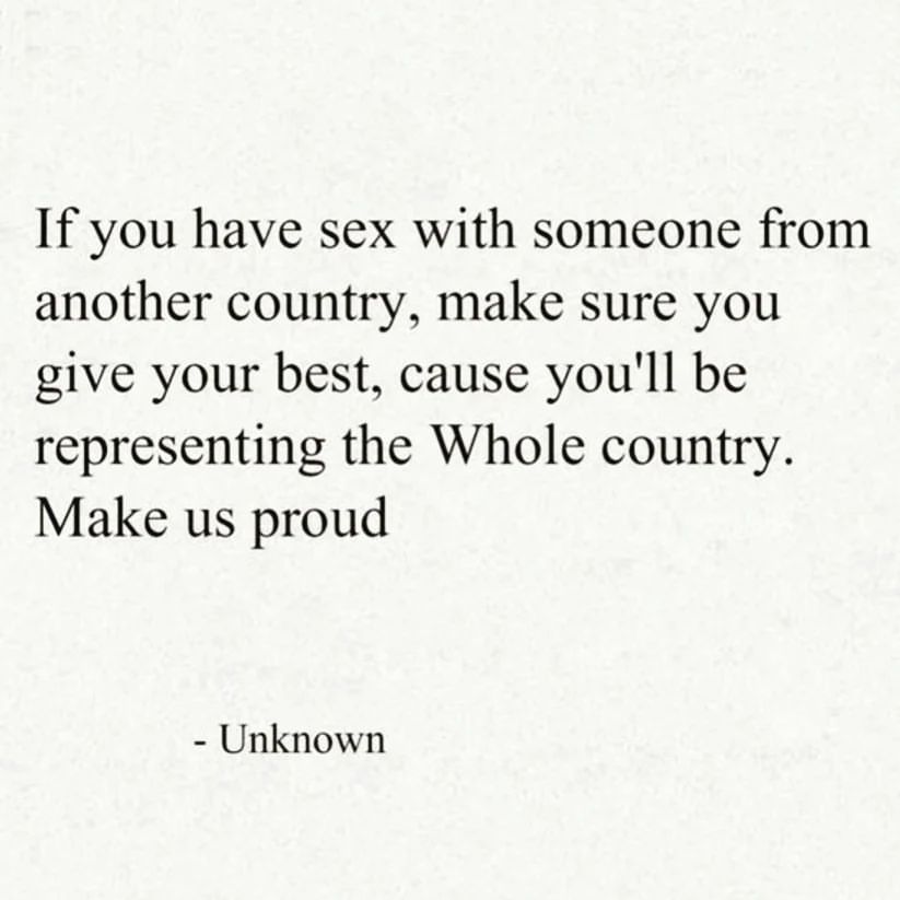 If you have sex with someone from another country, make sure you give your best, cause you'll be representing the Whole country. Make us proud.