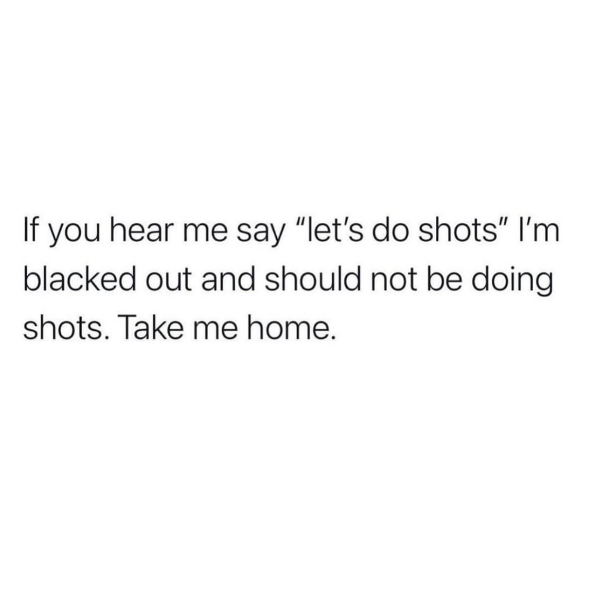 If you hear me say "let's do shots" I'm blacked out and should not be doing shots. Take me home.
