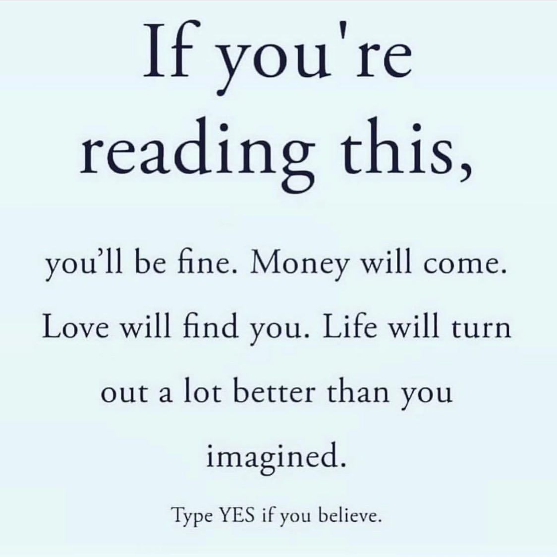 If you're reading this, you'll be fine. Money will come. Love will find you. Life will turn out a lot better than you imagined. Type yes if you believe.