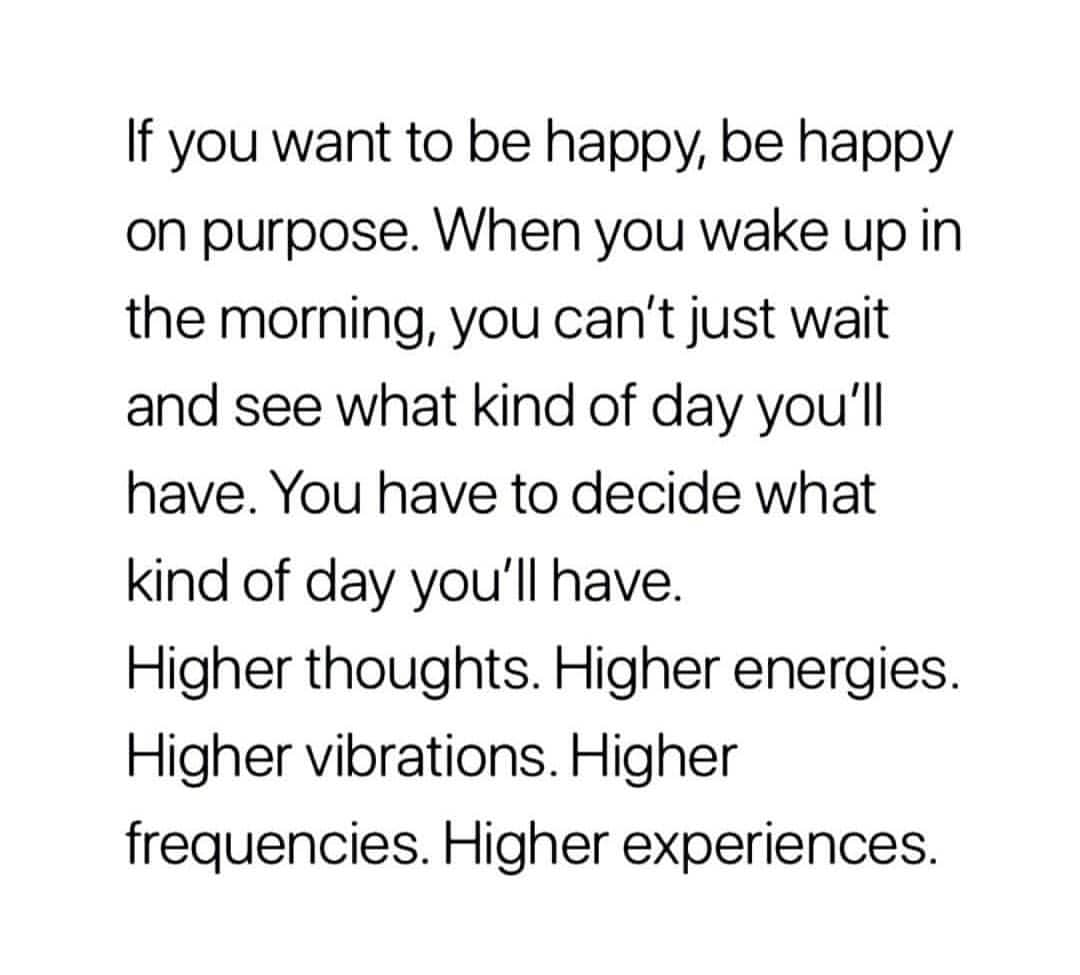 If you want to be happy, be happy on purpose. When you wake up in the morning, you can't just wait and see what kind of day you'll have. You have to decide what kind of day you'll have. Higher thoughts. Higher energies. Higher vibrations. Higher frequencies. Higher experiences.