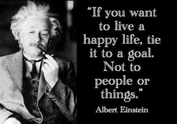 "If you want to live a happy life, tie it to a goal. Not to people or things." Albert Einstein.