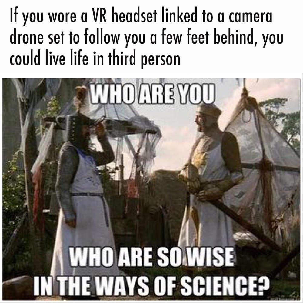 If you wore a VR headset linked to a camera drone set to follow you a few feet behind, you could live life in third person.  Who are you. Who are so wise in the ways of science?