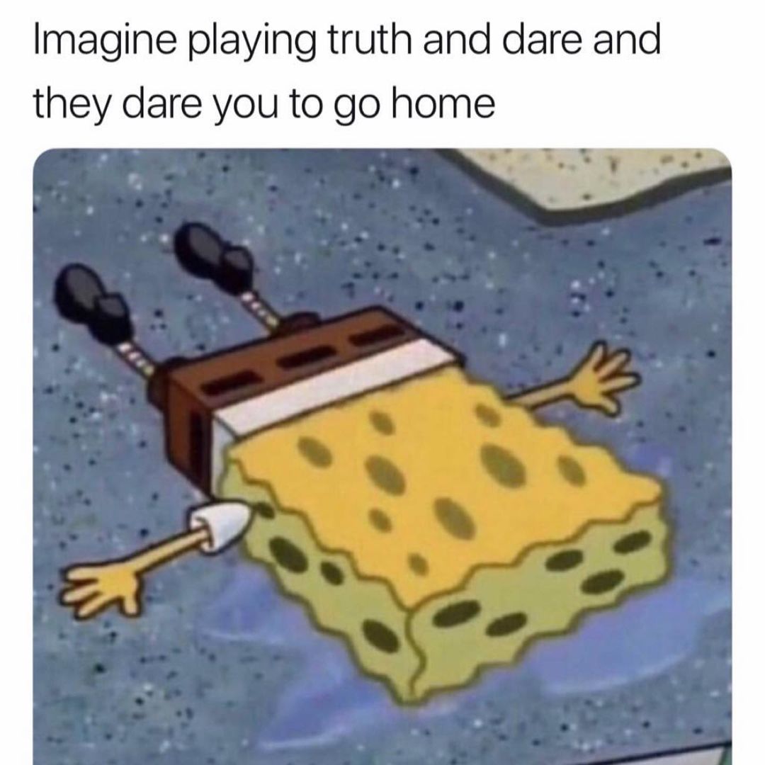 Imagine playing truth and dare and they dare you to go home.