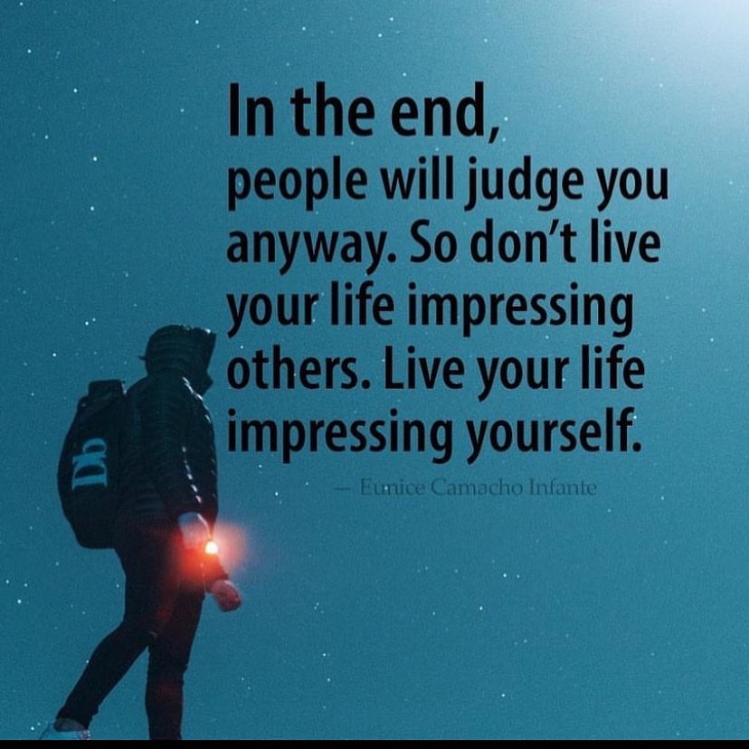 In the end, people will judge you anyway. So don't live your life impressing others, live your life impressing yourself.