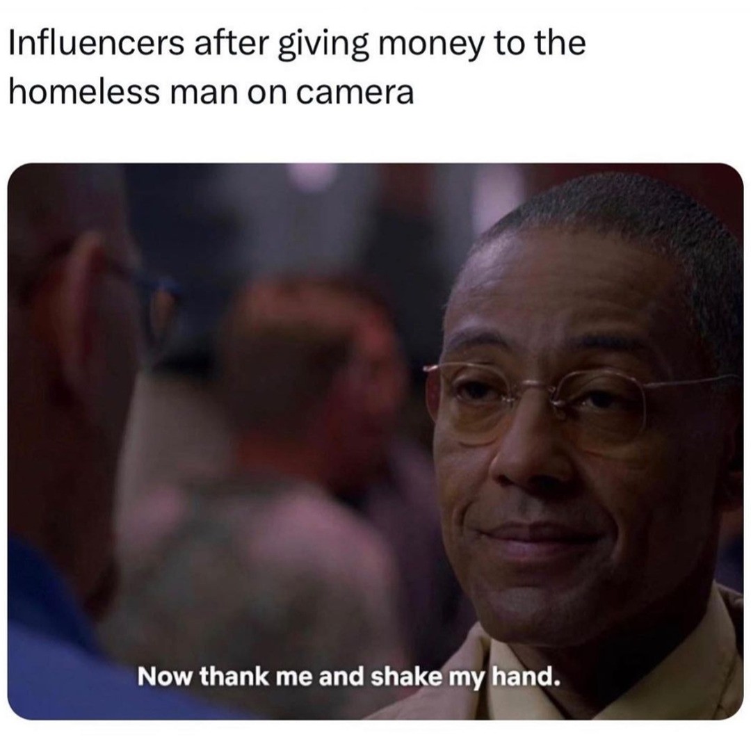 Influencers after giving money to the homeless man on camera.  Now thank me and shake my hand.