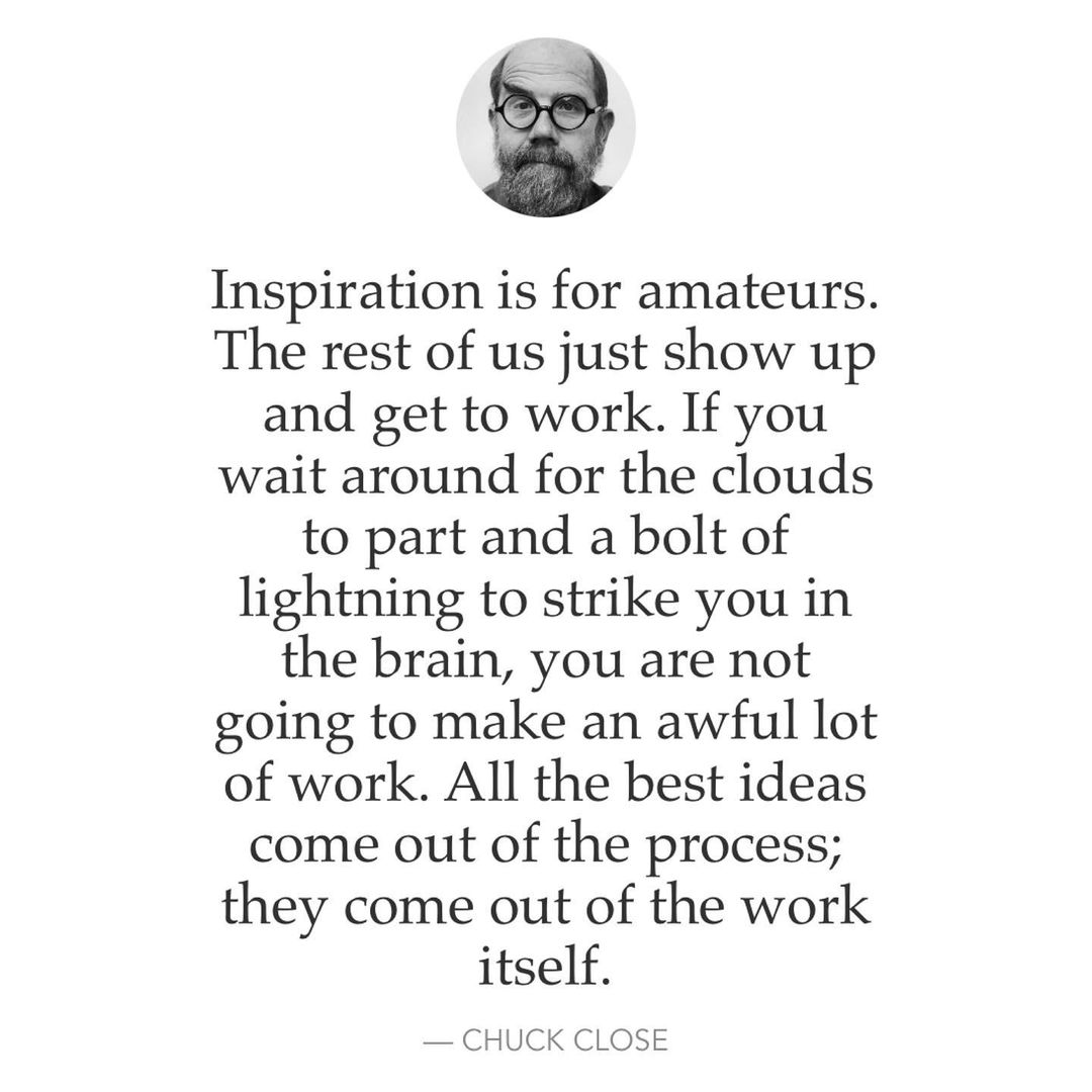 Inspiration is for amateurs. The rest of us just show up and get to work. If you wait around for the clouds to part and a bolt of lightning to strike you in the brain, you are not going to make an awful lot of work. All the best ideas come out of the process; they come out of the work itself. — Chuck Close.