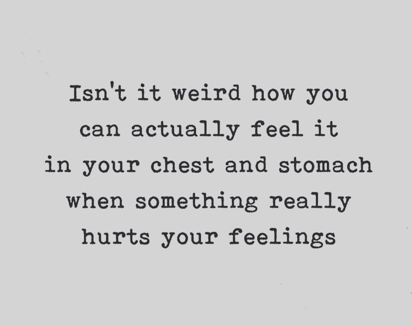 Isn't it weird how you can actually feel it in your chest and stomach when something really hurts your feelings.