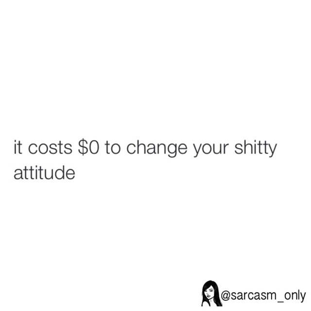 It costs $0 to change your shitty attitude.