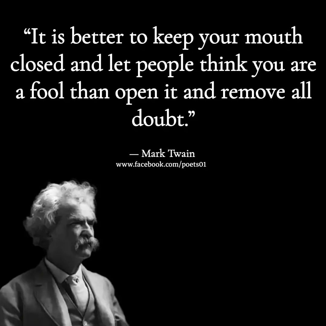 It is better to keep your mouth closed and let people think you are a fool than open it and remove all doubt.