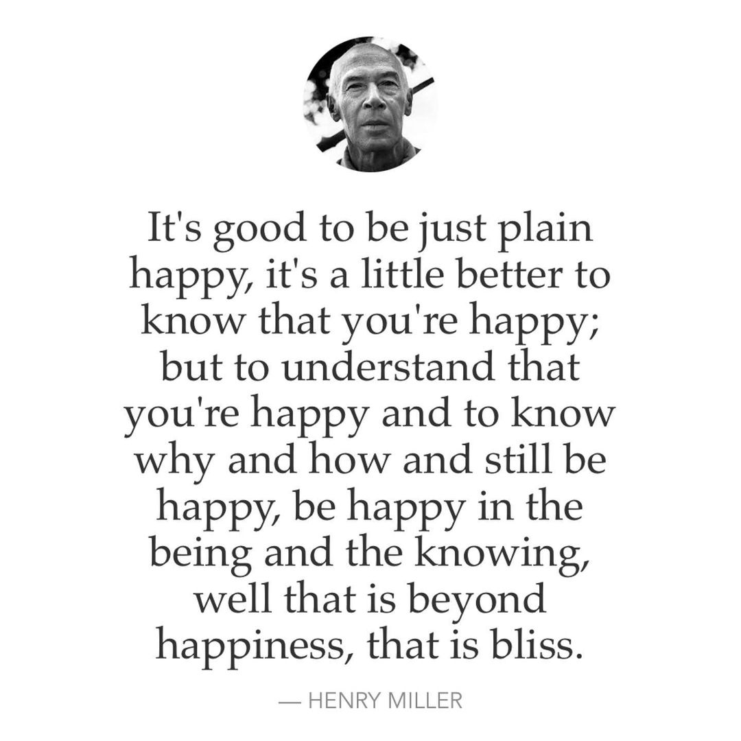 It's good to be just plain happy, it's a little better to know that you're happy; but to understand that you're happy and to know why and how and still be happy, be happy in the being and the knowing, well that is beyond happiness, that is bliss. Henry Miller.