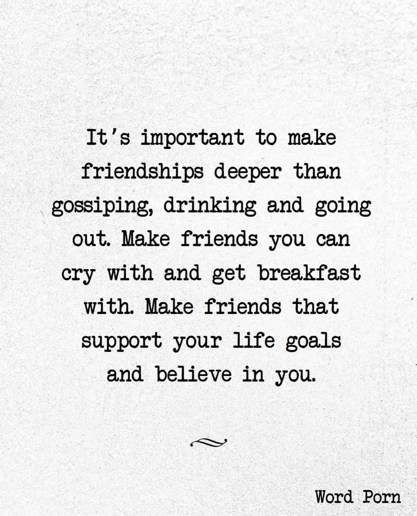 It's important to make friendships deeper than gossiping, drinking and going out. Make friends you can cry with and get breakfast with. Make friends that support your life goals and believe in you.