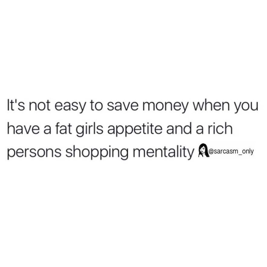 It's not easy to save money when you have a fat girls appetite and a rich persons shopping mentality.