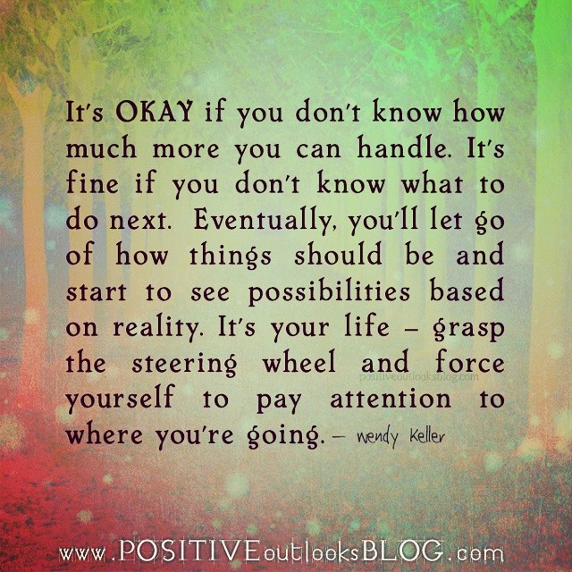 It's okay if you don't know how much more you can handle. It's fine if you don't know what to do next. Eventually, you'll let go of how things should be and start to see possibilities based on reality. It's your life, grasp the steering wheel and force yourself to pay attention to where you're going.