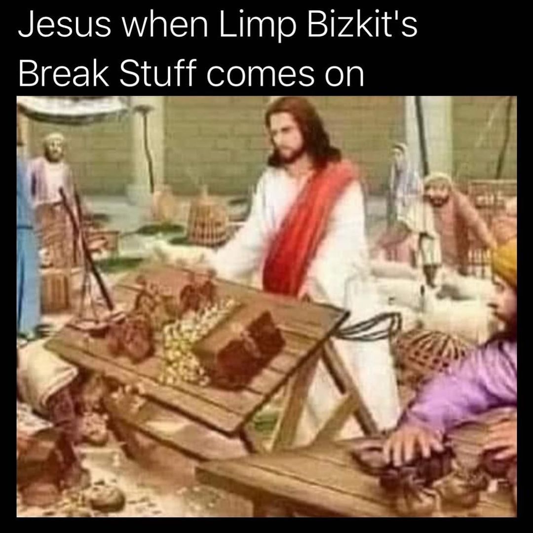 Jesus when Limp Bizkit's Break Stuff comes on.