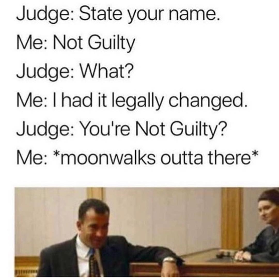 Judge: State your name. Me: Not Guilty. Judge: What? Me: I had it legally changed. Judge: You're not guilty? Me: *moonwalks outta there*