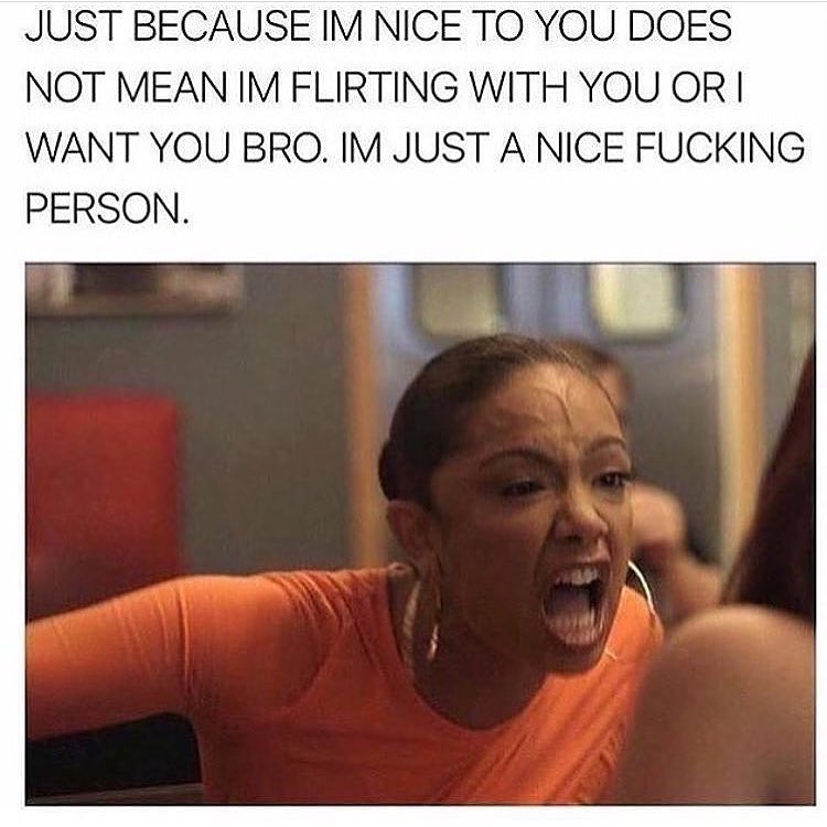 Just because I'm nice to you does not mean I'm flirting with you or I want you bro. I'm just a nice fucking person.