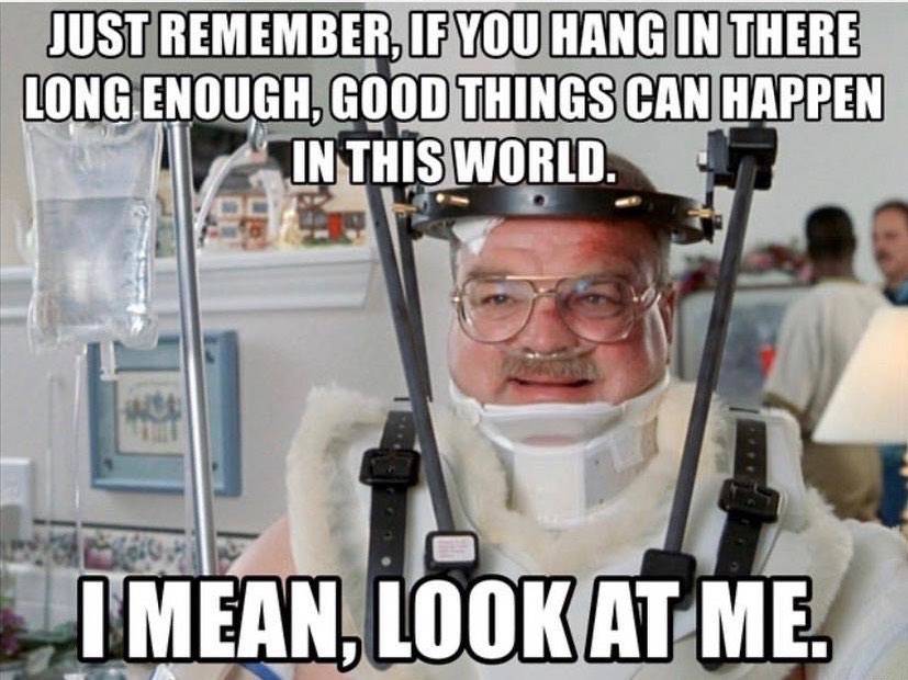 Just remember, if you hang in there long enough, good things can happen in this world. I mean, look at me.