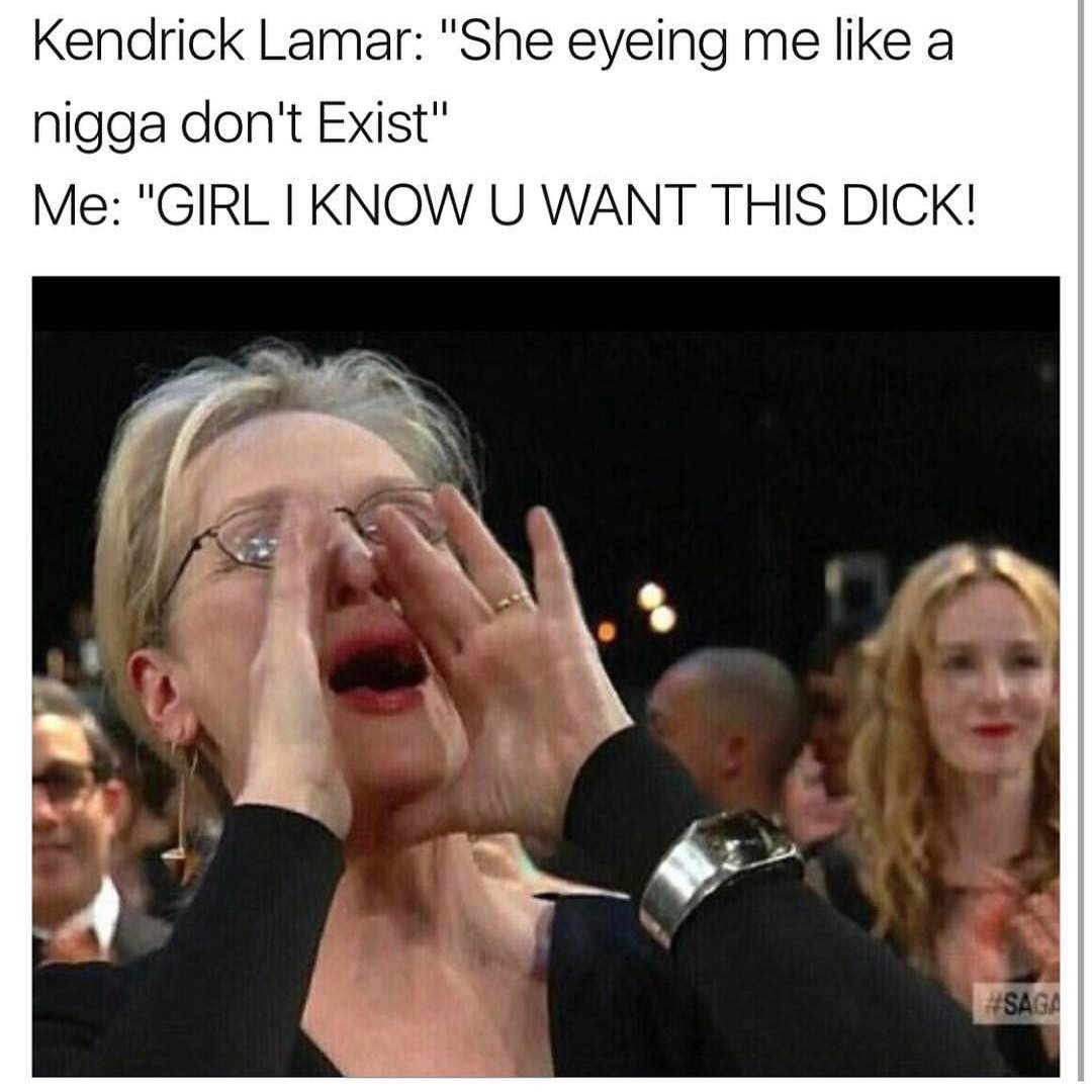 Kendrick Lamar: "She eyeing me like a nigga don't exist".  Me: "girl I know u want this dick!"