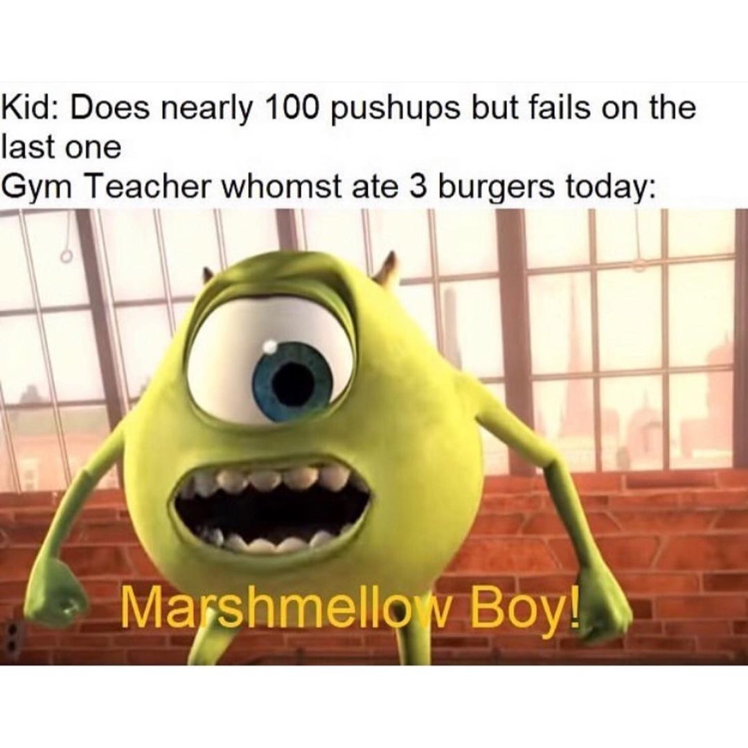 Kid: Does nearly 100 pushups but fails on the last one.  Gym teacher whomst ate 3 burgers today:  Marshmellow Boy!