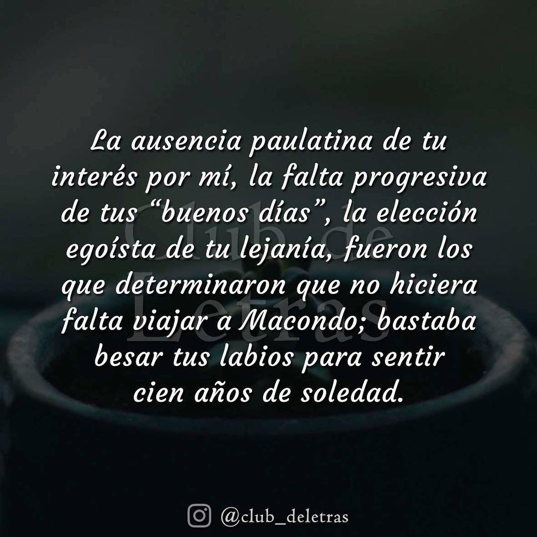 La ausencia paulatina de tu interés por mí, la falta progresiva de tus "buenos días", la elección egoísta de tu lejanía, fueron los que determinaron que no hiciera falta viajar a Macondo; bastaba besar tus labios para sentir cien años de soledad.