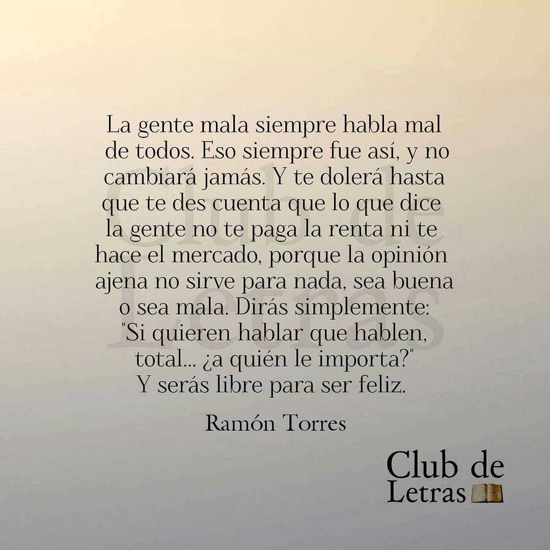 La gente mala siempre habla mal de todos. Eso siempre fue así, y no cambiará jamás. Y te dolerá hasta que te des cuenta que lo que dice la gente no te paga la renta ni te hace el mercado, porque la opinión ajena no sirve para nada, sea buena o sea mala. Dirás simplemente: Si quieren hablar que hablen, total... ¿a quién le importa? Y serás libre para ser feliz.