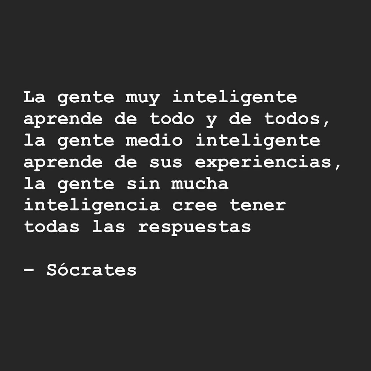 La gente muy inteligente aprende de todo y de todos, la gente medio inteligente aprende de sus experiencias, la gente sin mucha inteligencia cree tener todas las respuestas. Sócrates.