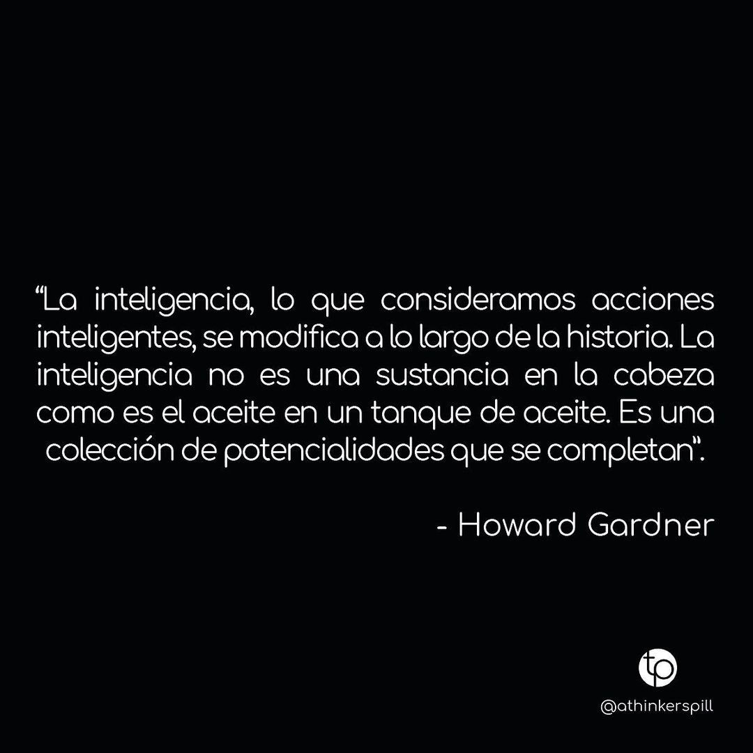 "La inteligencia, lo que consideramos acciones inteligentes, se modifica a lo largo de la historia. La inteligencia no es una sustancia en la cabeza como es el aceite en un tanque de aceite. Es una colección de potencialidades que se completan". Howard Gardner.