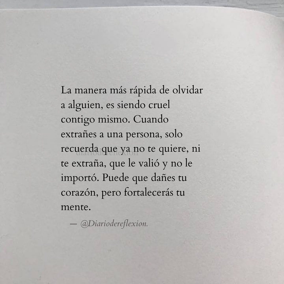 La manera más rápida de olvidar a alguien, es siendo cruel contigo mismo. Cuando extrañes a una persona, solo recuerda que ya no te quiere, ni te extraña, que le valió y no le importó. Puede que dañes tu corazón, pero fortalecerás tu mente.