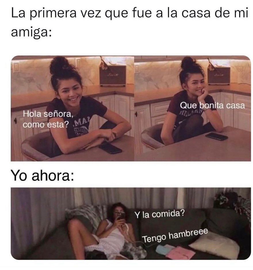 La primera vez que fue a la casa de mi amiga: Hola señora, como esta? Qué bonita casa. Yo ahora: Y la comida? Tengo hambre.