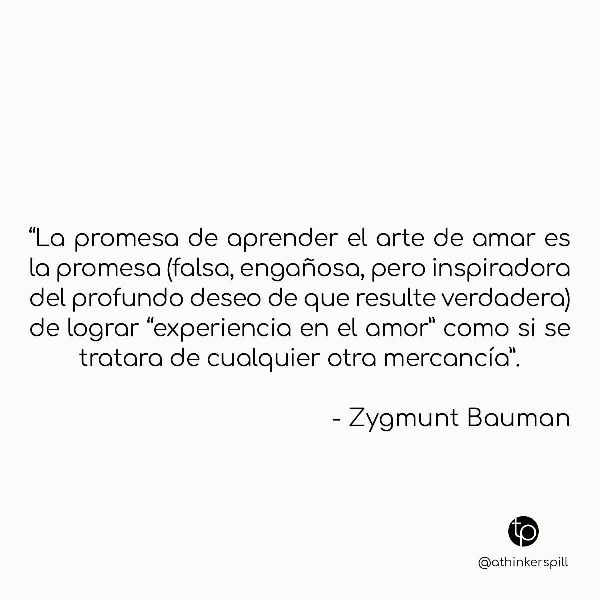 "La promesa de aprender el arte de amar es la promesa (falsa, engañosa, pero inspiradora del profundo deseo de que resulte verdadera) de lograr "experiencia en el amor» como si se tratara de cualquier otra mercancía". Zygmunt Bauman.