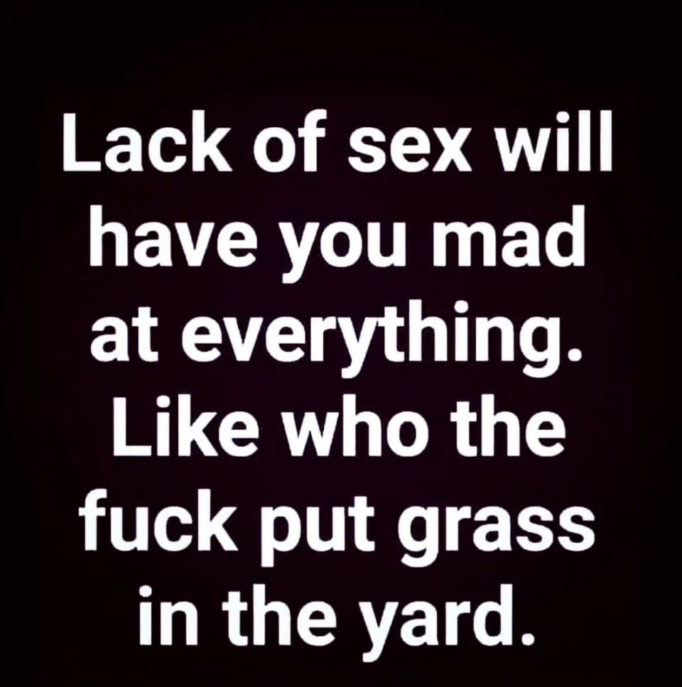 Lack of sex will have you mad at everything. Like who the fuck put grass in the yard.