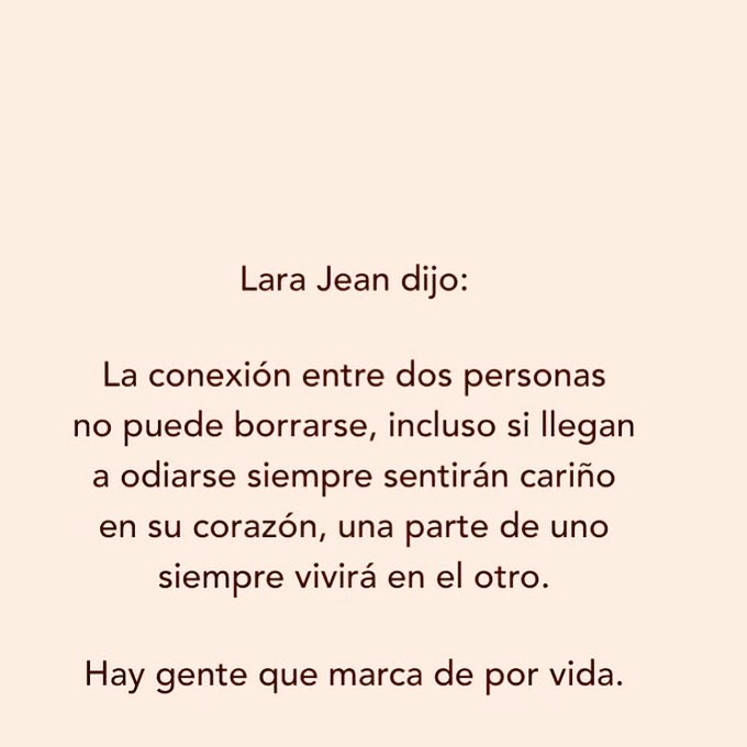 Lara Jean dijo: la conexión entre dos personas no puede borrarse, incluso si llegan a odiarse siempre sentirán cariño en su corazón, una parte de uno siempre vivirá en el otro. Hay gente que marca de por vida.