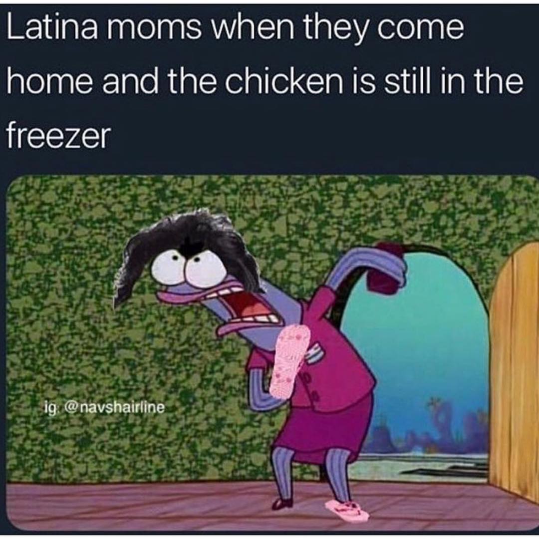 Latina moms when they come home and the chicken is still in the freezer.