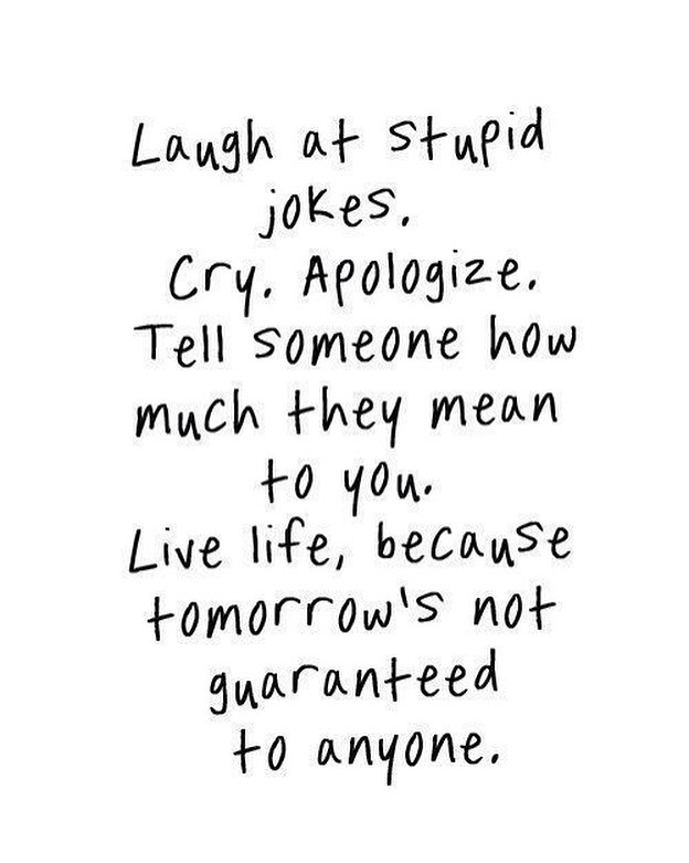 Laugh at stupid jokes. Cry. Apologize. Tell someone how much they mean to you. Live life, because tomorrow's not guaranteed to anyone.