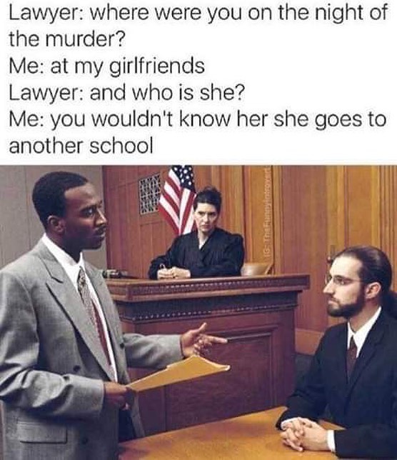 Lawyer: where were you on the night of the murder?  Me: at my girlfriends.  Lawyer: and who is she?  Me: you wouldn't know her she goes to another school.