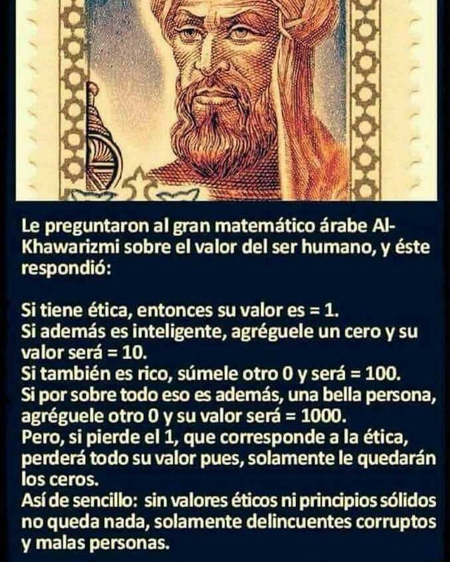 Le preguntaron al gran matemático árabe Al- Khawarizmi sobre el valor del ser humano, y éste respondió: Si tiene ética, entonces su valor es = 1. Si además es inteligente, agréguele un cero y su valor será = 10. Si también es rico, súmele otro O y será = 100. Si por sobre todo eso además, una bella persona, agréguele otro O y su valor será = 1000. Pero, si pierde el 1, que corresponde a la ética, perderá todo su valor pues, solamente le quedarán los ceros. Así de sencillo: sin valores acos ni principios sólidos no queda nada, solamente delincuentes corruptos y malas personas.