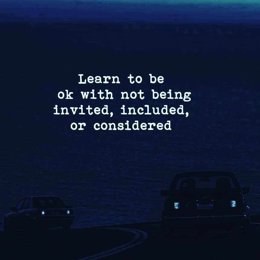 Learn to be ok with not being invited, included, or considered.