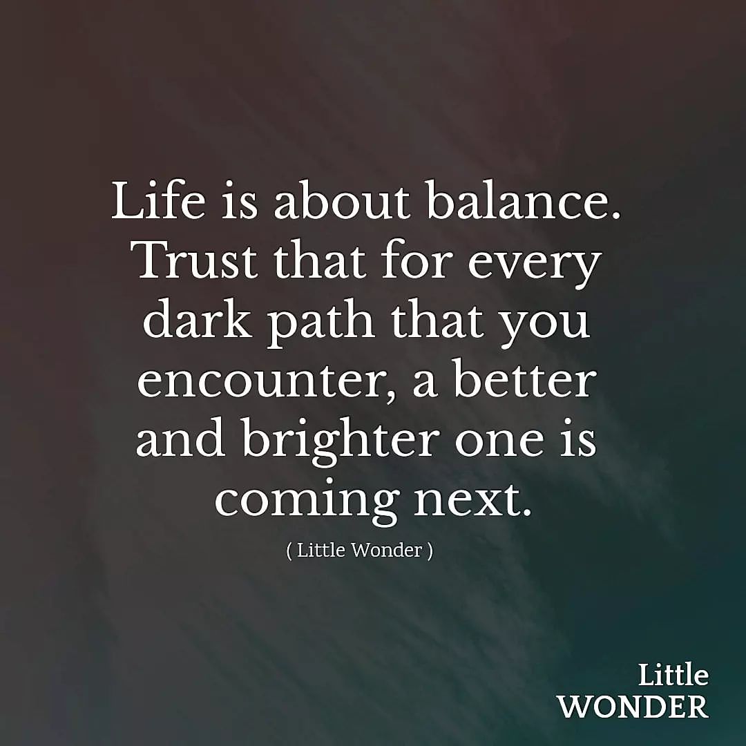 Life is about balance. Trust that for every dark path that you encounter, a better and brighter one is coming next.