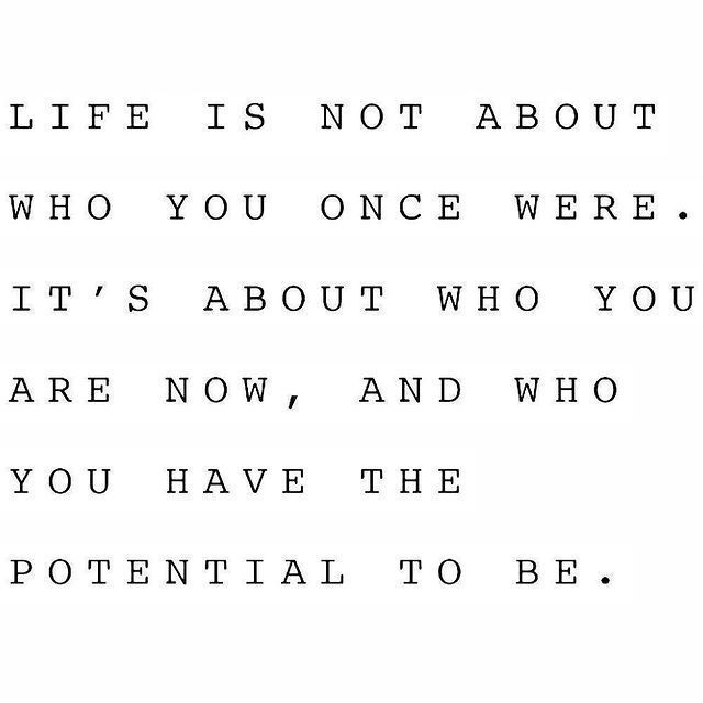 Life is not about who you once were. It's about who you are now, and who you have and the potential to be.