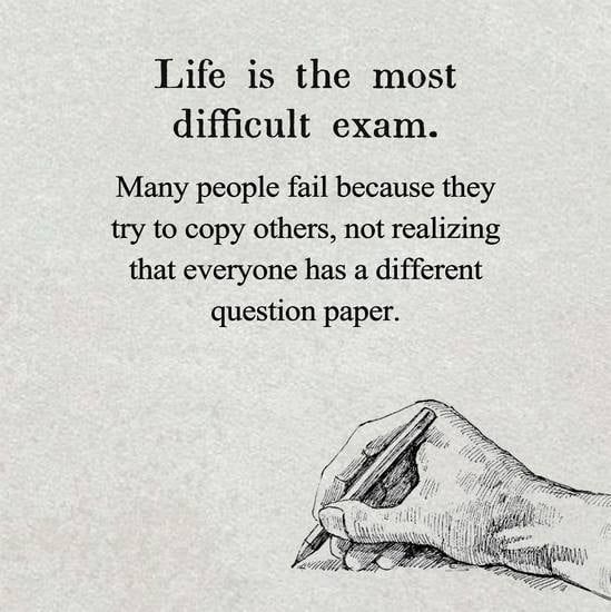 Life is the most diffcult exam. Many people fail because they try to copy others, not realizing that everyone has a different question paper.