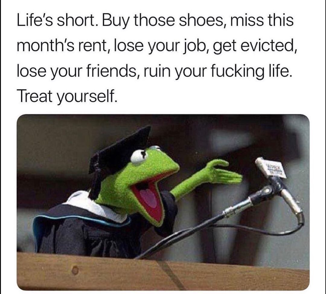 Life's short. Buy those shoes, miss this month's rent, lose your job, get evicted, lose your friends, ruin your fucking life. Treat yourself.