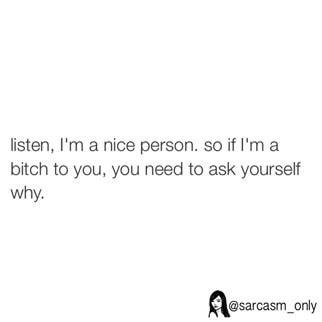 Listen, I'm a nice person. So if I'm a bitch to you, you need to ask yourself why.
