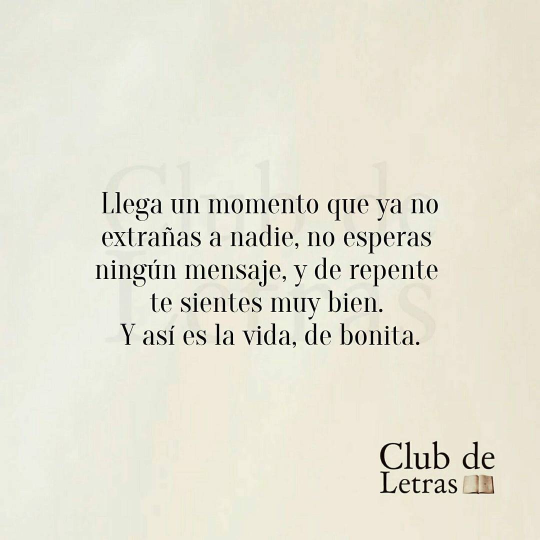 Llega un momento que ya no extrañas a nadie, no esperas ningún mensaje, y de repente te sientes muy bien. Y así es la vida, de bonita.