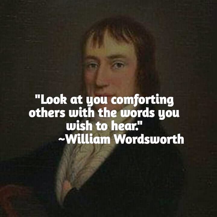 "Look at you comforting others with the words you wish to hear." William Wordsworth.