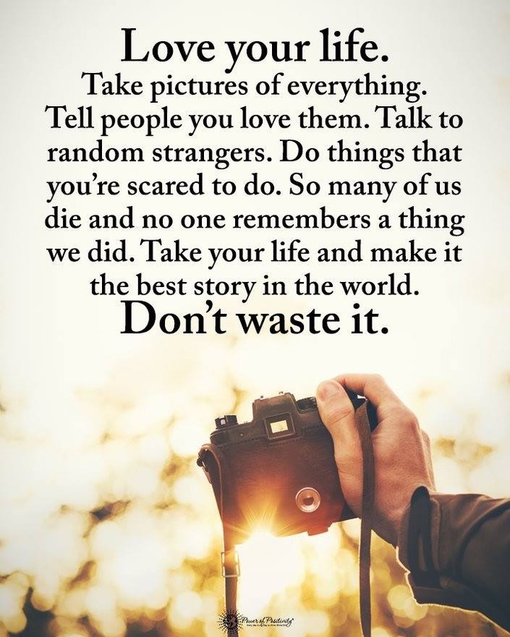 Love your life. Take pictures of everything. Tell people you love them. Talk to random strangers. Do things that you're scared to do. So many of us die and no one remembers a thing we did. Take your life and make it the best story in the world. Don't waste it.